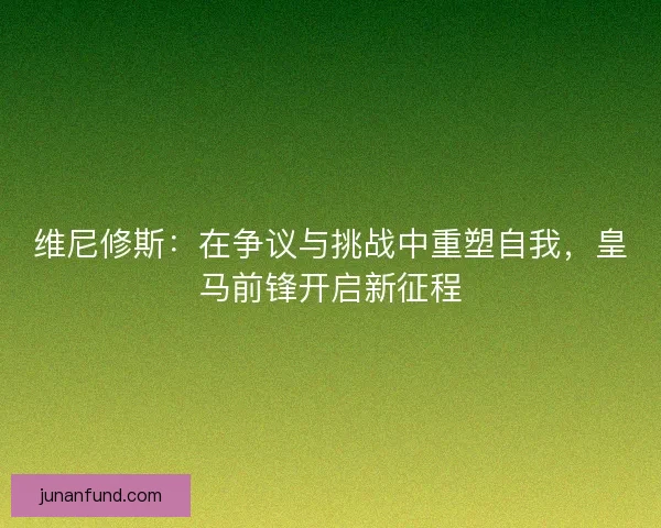 维尼修斯：在争议与挑战中重塑自我，皇马前锋开启新征程