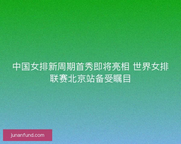 中国女排新周期首秀即将亮相 世界女排联赛北京站备受瞩目