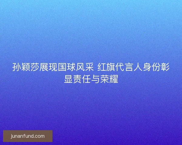 孙颖莎展现国球风采 红旗代言人身份彰显责任与荣耀