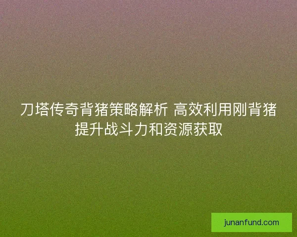 刀塔传奇背猪策略解析 高效利用刚背猪提升战斗力和资源获取