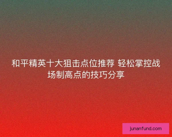 和平精英十大狙击点位推荐 轻松掌控战场制高点的技巧分享