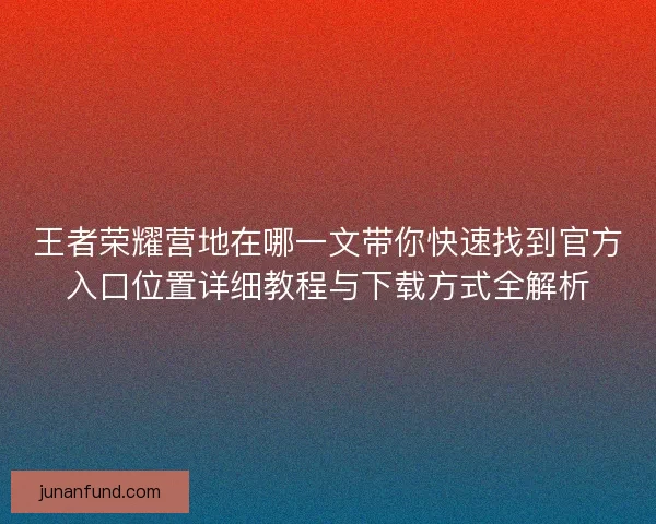 王者荣耀营地在哪一文带你快速找到官方入口位置详细教程与下载方式全解析