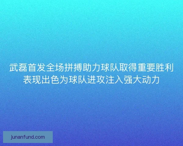 武磊首发全场拼搏助力球队取得重要胜利表现出色为球队进攻注入强大动力
