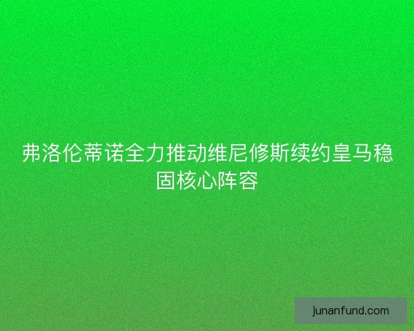 弗洛伦蒂诺全力推动维尼修斯续约皇马稳固核心阵容