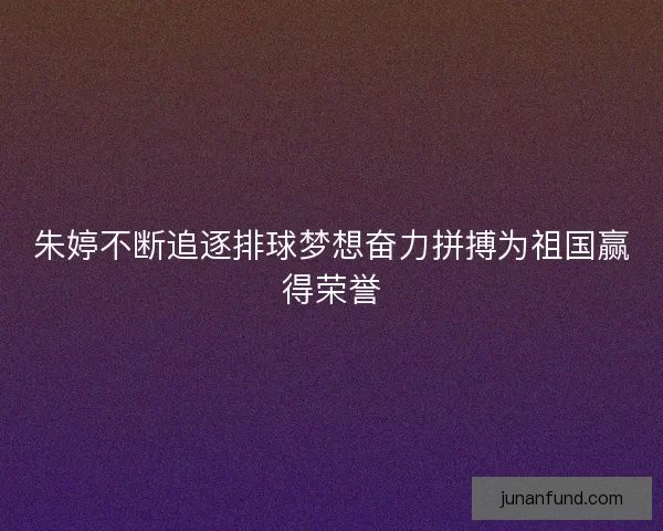 朱婷不断追逐排球梦想奋力拼搏为祖国赢得荣誉