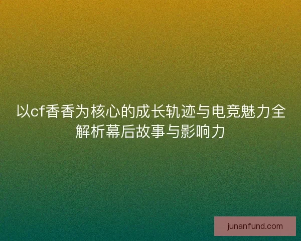 以cf香香为核心的成长轨迹与电竞魅力全解析幕后故事与影响力