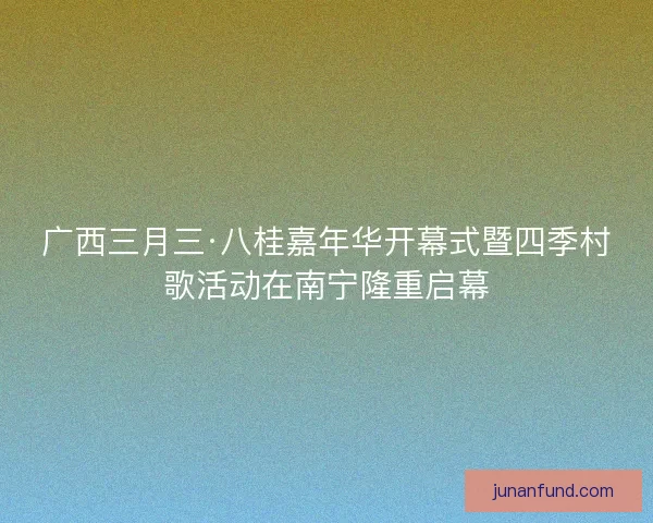 广西三月三·八桂嘉年华开幕式暨四季村歌活动在南宁隆重启幕