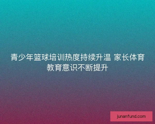 青少年篮球培训热度持续升温 家长体育教育意识不断提升
